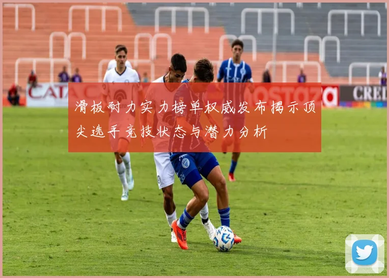滑板耐力实力榜单权威发布揭示顶尖选手竞技状态与潜力分析