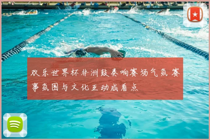欢乐世界杯非洲鼓奏响赛场气氛 赛事氛围与文化互动成看点