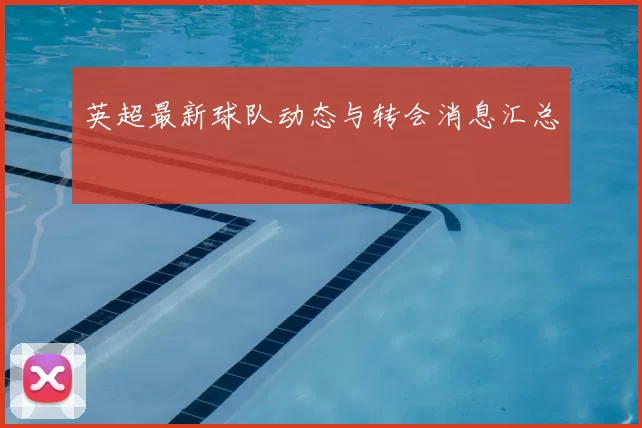 英超最新球队动态与转会消息汇总