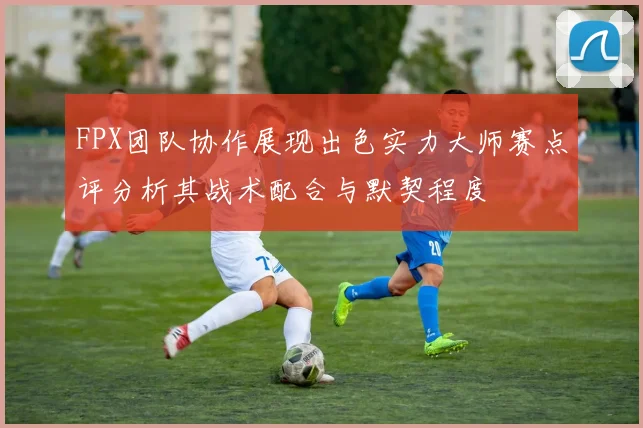 FPX团队协作展现出色实力大师赛点评分析其战术配合与默契程度