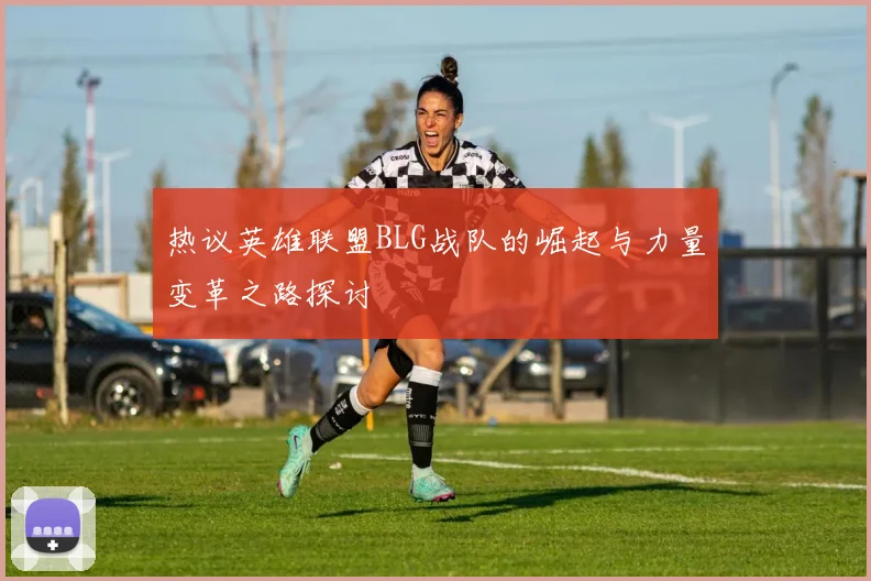 热议英雄联盟BLG战队的崛起与力量变革之路探讨