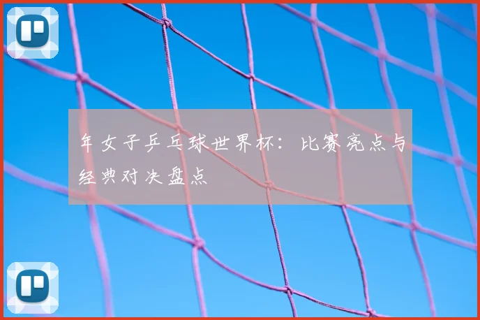 年女子乒乓球世界杯:比赛亮点与经典对决盘点