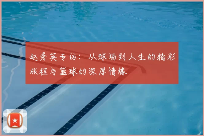 赵秀英专访：从球场到人生的精彩旅程与篮球的深厚情缘