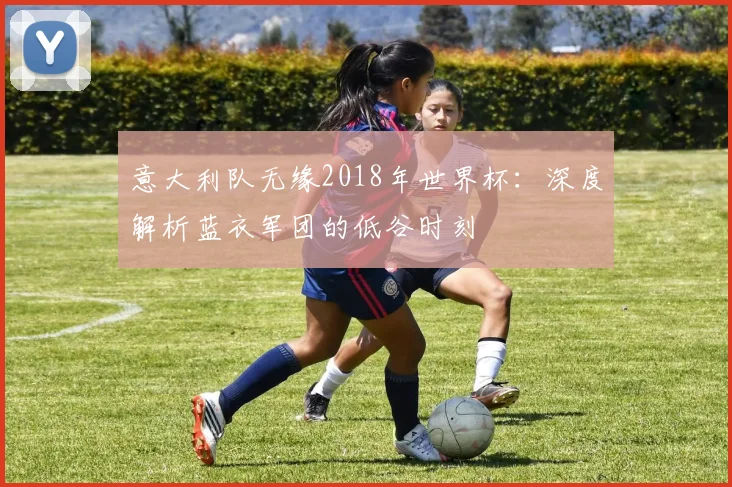 意大利队无缘2018年世界杯:深度解析蓝衣军团的低谷时刻