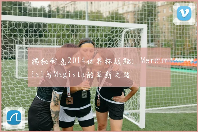 揭秘耐克2014世界杯战靴:Mercurial与Magista的革新之路
