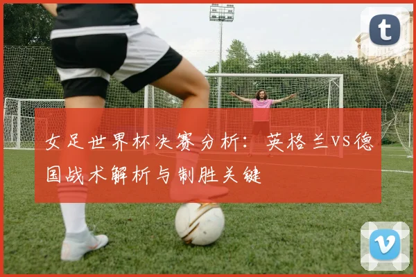 女足世界杯决赛分析：英格兰vs德国战术解析与制胜关键