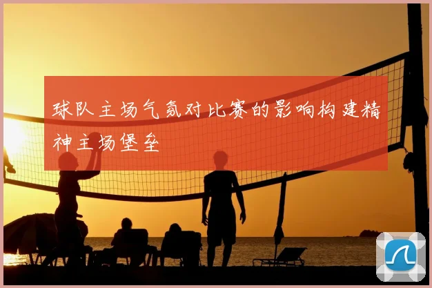球队主场气氛对比赛的影响构建精神主场堡垒