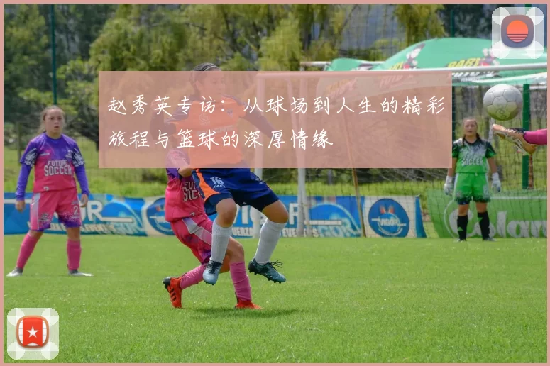 赵秀英专访：从球场到人生的精彩旅程与篮球的深厚情缘