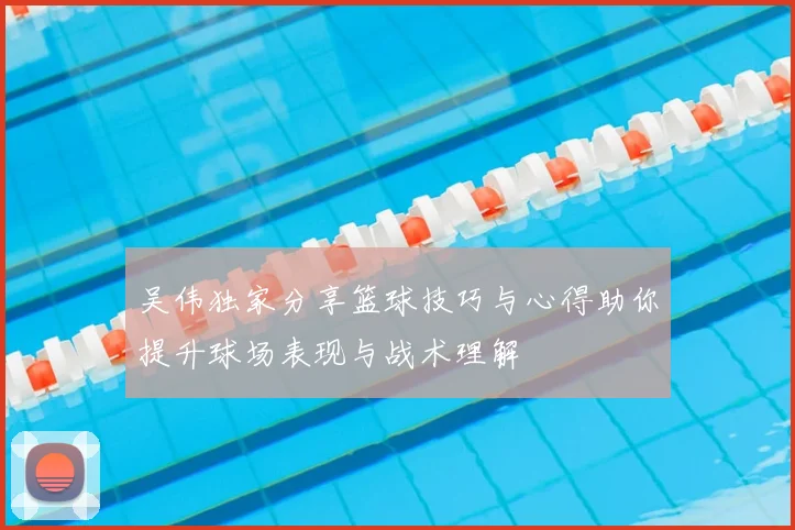 吴伟独家分享篮球技巧与心得助你提升球场表现与战术理解