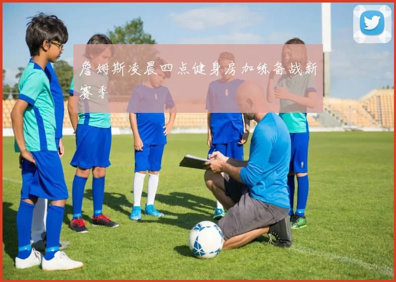 詹姆斯凌晨四点健身房加练备战新赛季