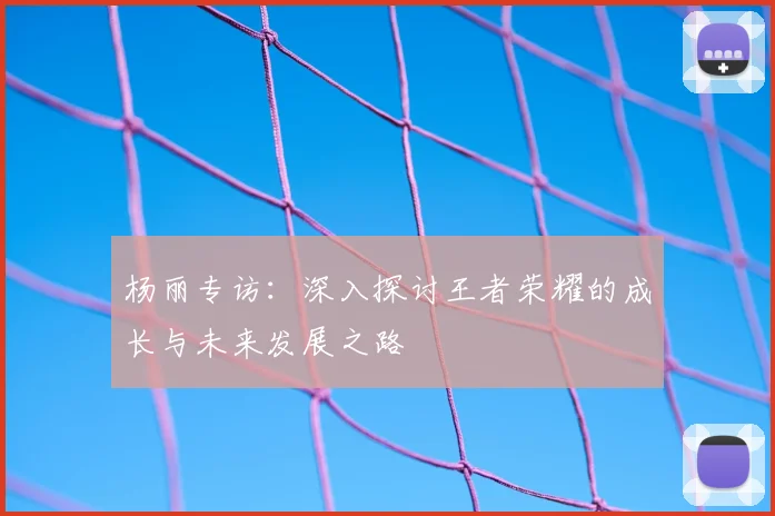 杨丽专访：深入探讨王者荣耀的成长与未来发展之路