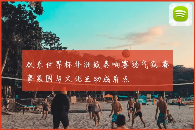 欢乐世界杯非洲鼓奏响赛场气氛 赛事氛围与文化互动成看点