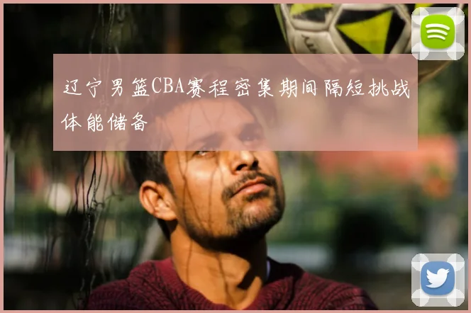 辽宁男篮CBA赛程密集期间隔短挑战体能储备